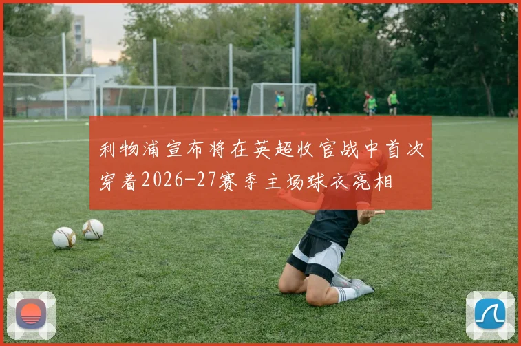 利物浦宣布将在英超收官战中首次穿着2026-27赛季主场球衣亮相