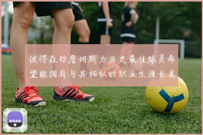 彼得森称詹姆斯为历史最佳球员希望能拥有与其相似的职业生涯长度