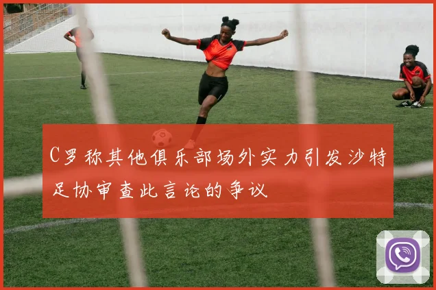 C罗称其他俱乐部场外实力引发沙特足协审查此言论的争议