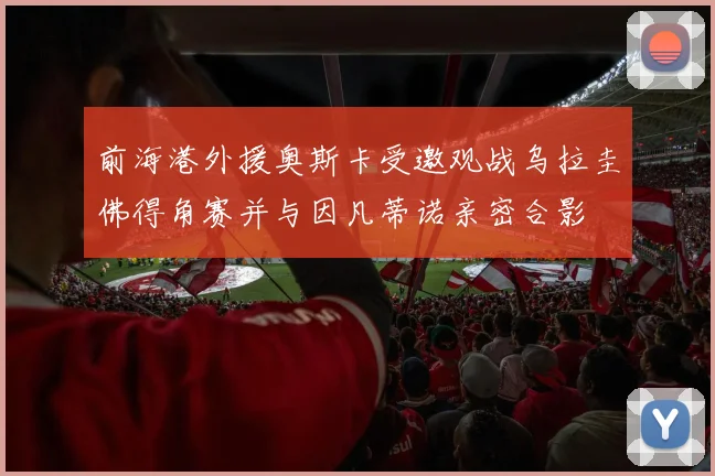 前海港外援奥斯卡受邀观战乌拉圭佛得角赛并与因凡蒂诺亲密合影
