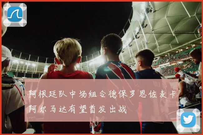 阿根廷队中场组合德保罗恩佐麦卡阿尔马达有望首发出战