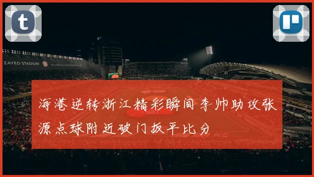 海港逆转浙江精彩瞬间李帅助攻张源点球附近破门扳平比分