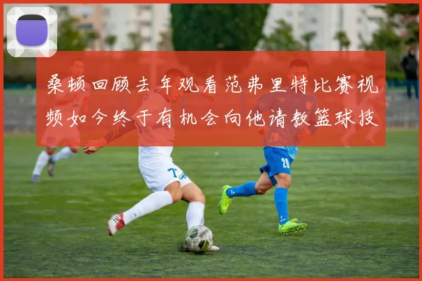 桑顿回顾去年观看范弗里特比赛视频如今终于有机会向他请教篮球技巧