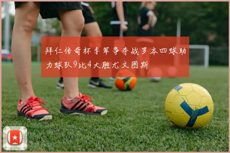 拜仁传奇杯季军争夺战罗本四球助力球队9比4大胜尤文图斯