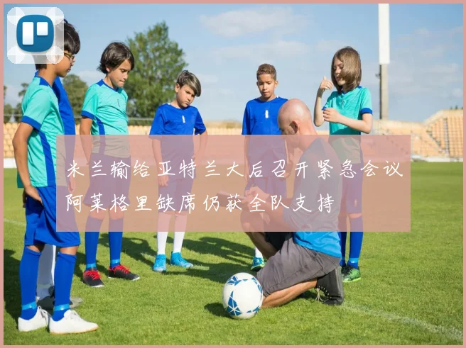 米兰输给亚特兰大后召开紧急会议阿莱格里缺席仍获全队支持