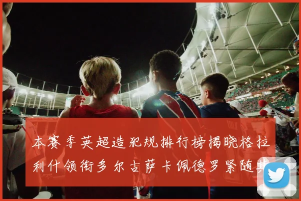 本赛季英超造犯规排行榜揭晓格拉利什领衔多尔古萨卡佩德罗紧随其后