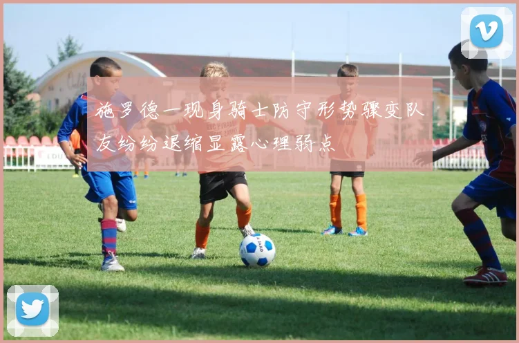 施罗德一现身骑士防守形势骤变队友纷纷退缩显露心理弱点