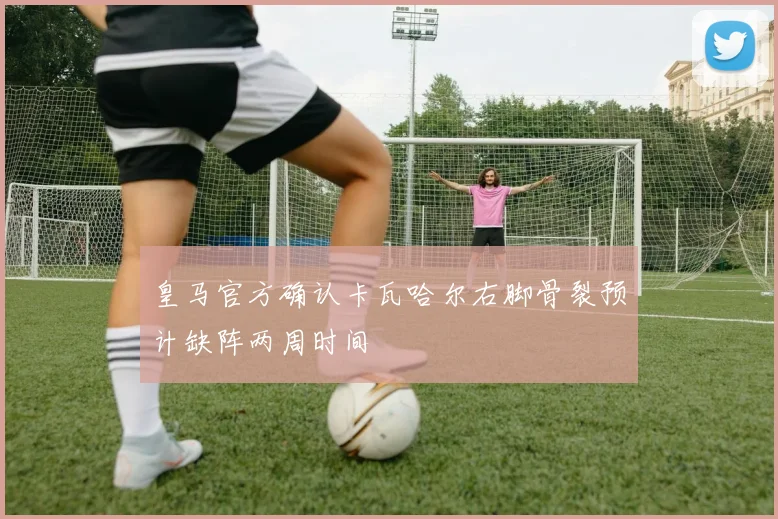 皇马官方确认卡瓦哈尔右脚骨裂预计缺阵两周时间