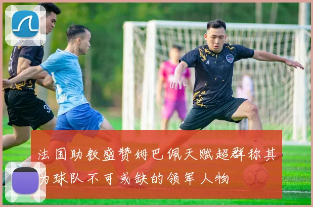 法国助教盛赞姆巴佩天赋超群称其为球队不可或缺的领军人物