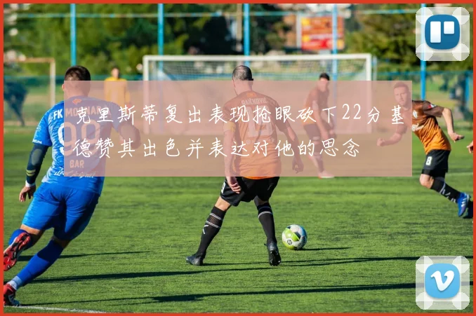 克里斯蒂复出表现抢眼砍下22分基德赞其出色并表达对他的思念