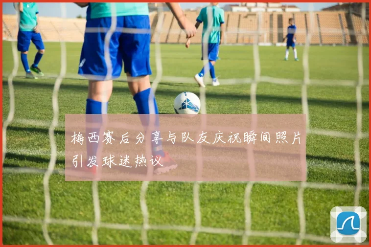 梅西赛后分享与队友庆祝瞬间照片引发球迷热议