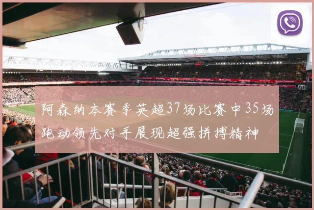 阿森纳本赛季英超37场比赛中35场跑动领先对手展现超强拼搏精神