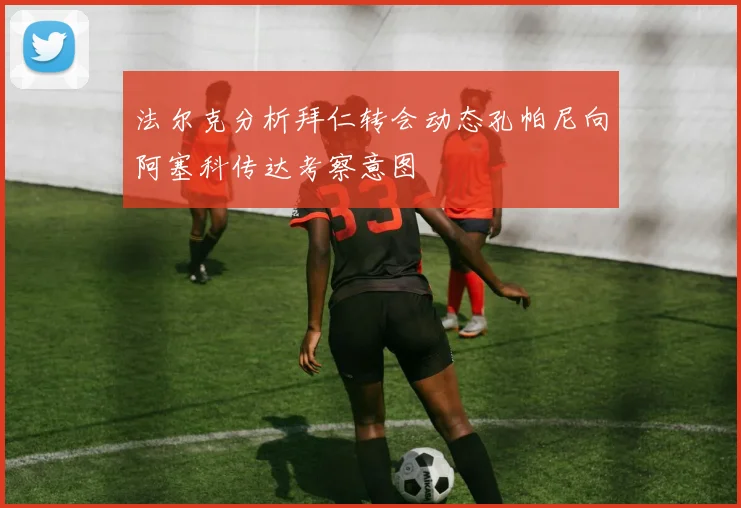 法尔克分析拜仁转会动态孔帕尼向阿塞科传达考察意图