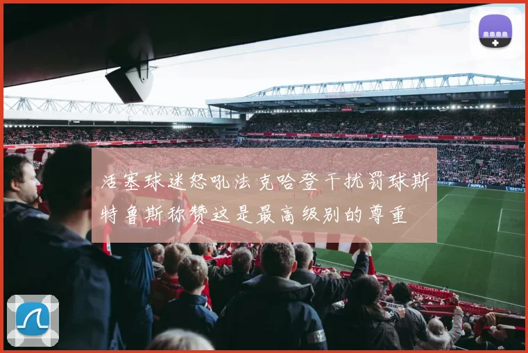 活塞球迷怒吼法克哈登干扰罚球斯特鲁斯称赞这是最高级别的尊重